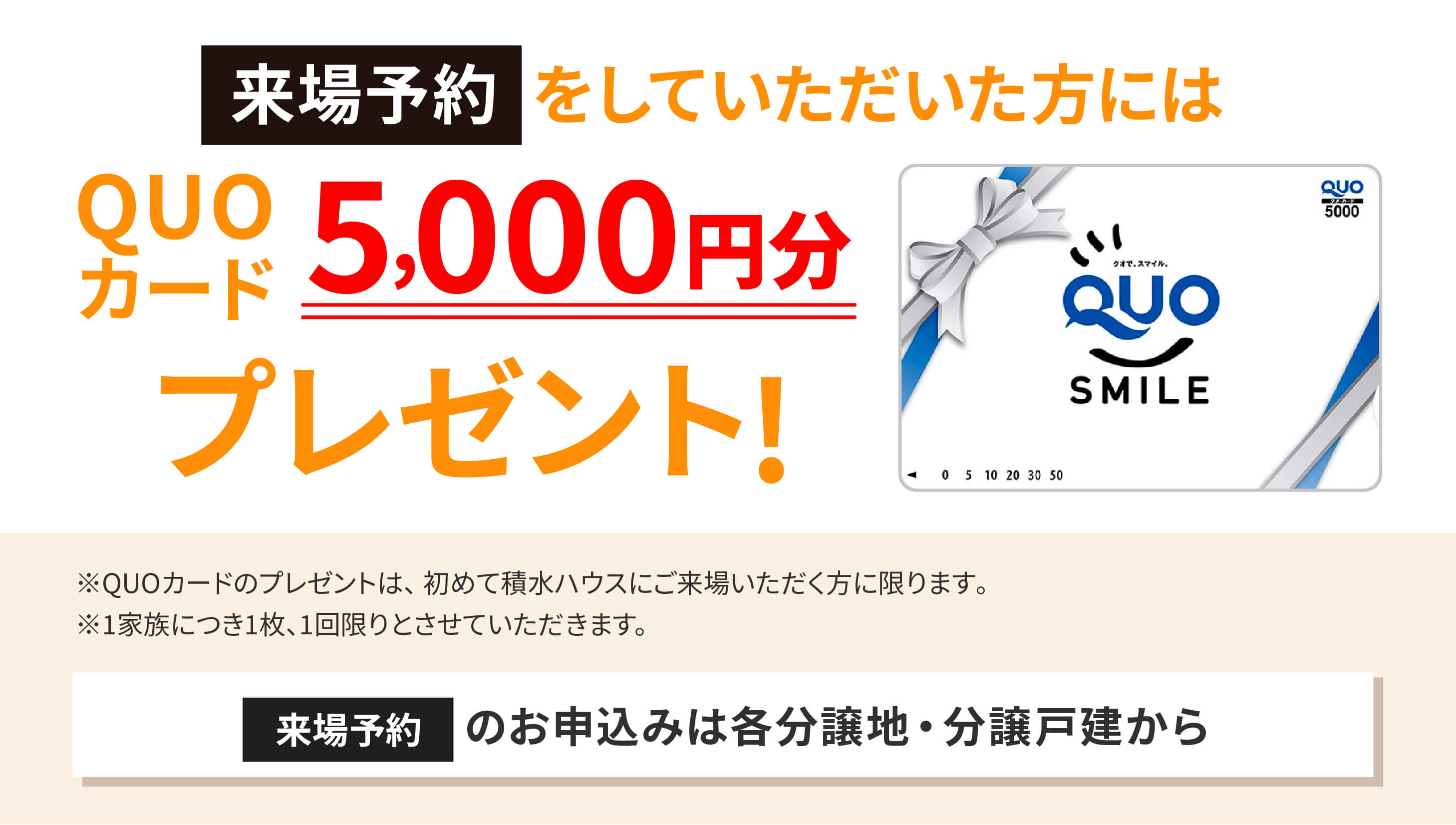 来場予約をしていただいた方には、QUOカード5,000円分プレゼント!来場予約のお申込みは各分譲地・分譲戸建から！※QUOカードのプレゼントは、初めて積水ハウスにご来場いただく方に限ります｡※1家族につき1枚、1回限りとさせていただきます。