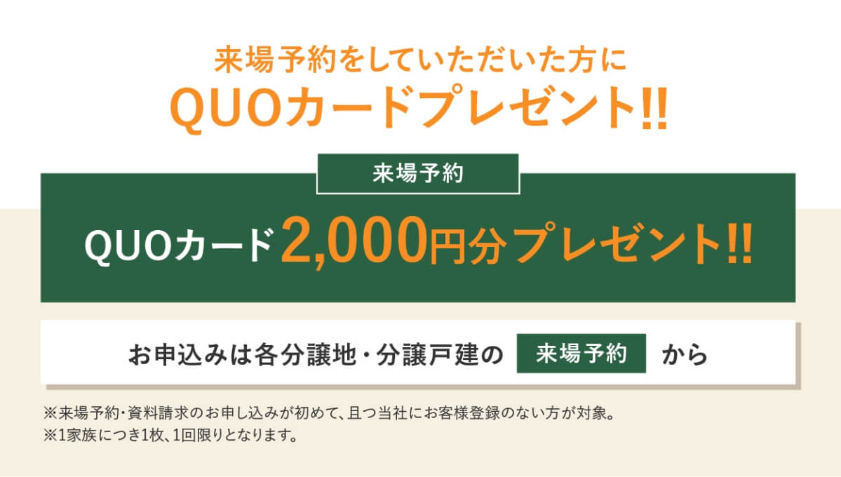 資料請求・来場予約をしていただいた方にQUOカードをプレゼント！！来場予約では、QUOカード2,000円分プレゼント！！資料請求では、QUOカード1,000円分プレゼント！！お申し込みは、各分譲地・分譲戸建の「来場予約」「資料請求」から