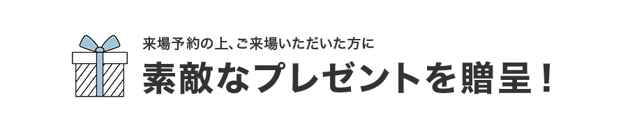 来場予約の上、ご来場いただいた方に素敵なプレゼントを贈呈!