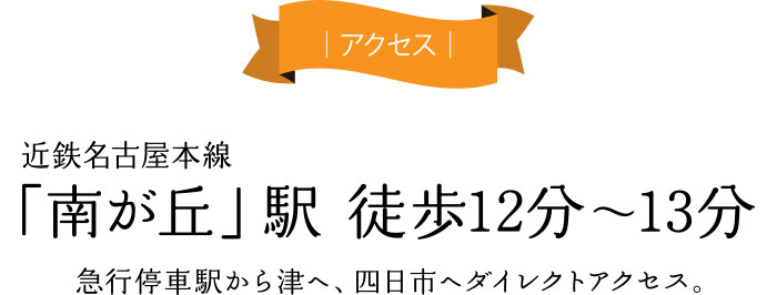 アクセス 近鉄名古屋本線「南が丘」駅 徒歩12分〜13分 急行停車駅から津へ、四日市へダイレクトアクセス。