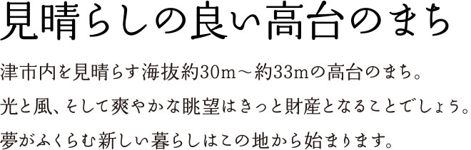 見晴らしの良い高台のまち 津市内を見晴らす海抜約30m〜約33mの高台のまち。光と風、そして爽やかな眺望はきっと財産となることでしょう。夢がふくらむ新しい暮らしはこの地から始まります。