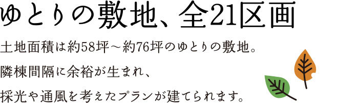 ゆとりの敷地、全21区画 土地面積は約58坪〜約76坪のゆとりの敷地。隣棟間隔に余裕が生まれ、採光や通風を考えたプランが建てられます。