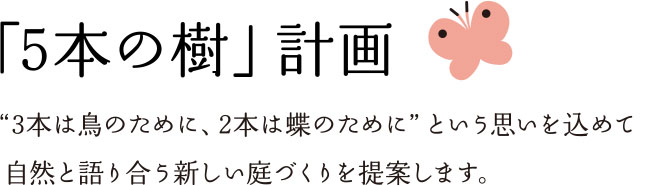 「5本の樹」計画 “3本は鳥のために、2本は蝶のために”という思いを込めて 自然と語り合う新しい庭づくりを提案します。
