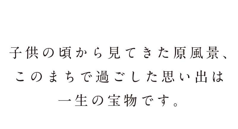 子供の頃から見てきた原風景、このまちで過ごした思い出は一生の宝物です。