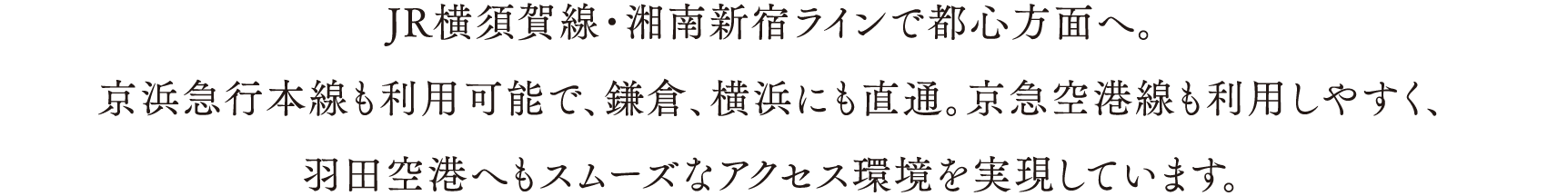 JR横須賀線・湘南新宿ラインで都心方面へ。
                        京浜急行本線も利用可能で、鎌倉、横浜にも直通。京急空港線も利用しやすく、
                        羽田空港へもスムーズなアクセス環境を実現しています。
                        