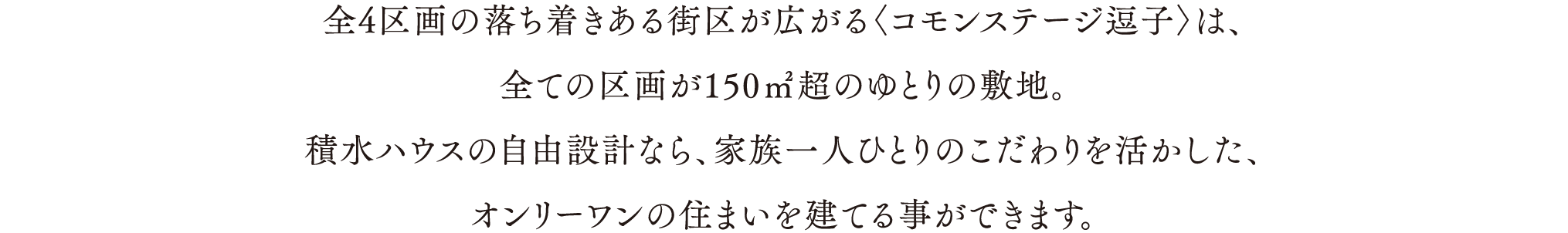 全4区画の落ち着きある街区が広がる〈コモンステージ逗子〉は、
                            全ての区画が150㎡超のゆとりの敷地。
                            積水ハウスの自由設計なら、家族一人ひとりのこだわりを活かした、
                            オンリーワンの住まいを建てる事ができます。