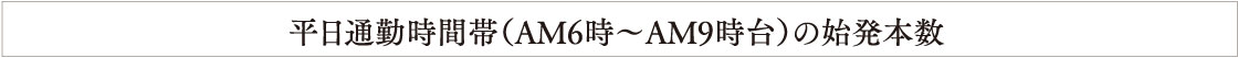 平日通勤時間帯（AM6時〜AM9時台）の始発本数