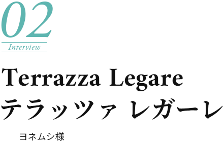 Interview02.Terrazza Legare - ヨネムシ様