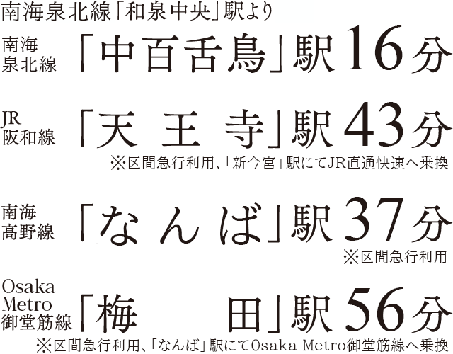 泉北高速鉄道線「和泉中央」駅より泉北高速鉄道線「中百舌鳥」駅16分、JR阪和線「天王寺」駅43分※区画急行利用、「新今宮」駅にてJR直通快速へ乗換、南海高野線「なんば」駅37分※区間急行利用、OsakaMetro御堂筋線「梅田」駅56分※区間急行利用、「なんば」駅にてOsaka Metro御堂筋線へ乗換