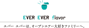 EVER EVER flavor　エバー エバーは、オープンエアー大好きファミリーへ。