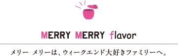 MERRY MERRY flavor　メリー メリーは、ウィークエンド大好きファミリーへ。