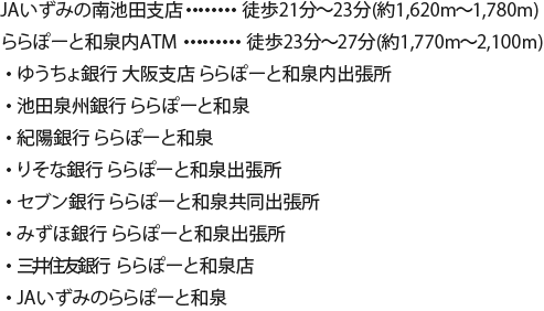 JAいずみの南池田支店 徒歩21分〜23分/1,620m〜1,780m ゆうちょ銀行大阪支店ららぽーと和泉内出張所 徒歩23分〜27分/1,770m〜2,100m ゆうちょ銀行大阪支店ららぽーと和泉内出張所 池田泉州銀行ATM三井ショッピングパークららぽーと和泉  紀陽銀行ATMららぽーと和泉  りそな銀行ららぽーと和泉出張所 セブン銀行ららぽーと和泉共同出張所 みずほ銀行ららぽーと和泉出張所 三井住友銀行ららぽーと和泉出張所 JAいずみのららぽーと和泉ATM