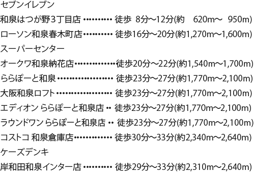 セブンイレブン和泉はつが野３丁目店 徒歩8分〜12分/620m〜950m ローソン和泉春木町店	徒歩16分〜20分/1,270m〜1,600m スーパーセンターオークワ和泉納花店 徒歩20分〜22分/1,540m〜1,700m ららぽーと和泉 徒歩23分〜27分/1,770m〜2,100m 大阪和泉ロフト 23分〜27分/1,770m〜2,100m エディオンららぽーと和泉店 23分〜27分/1,770m〜2,100m ラウンドワンららぽーと和泉店 23分〜27分/1,770m〜2,100m コストコ和泉倉庫店 徒歩30分〜33分/2,340m〜2,640m ケーズデンキ岸和田和泉インター店 徒歩29分〜33分/2,310m〜2,640m
