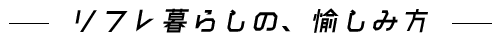  リフレ暮らしの、愉しみ方