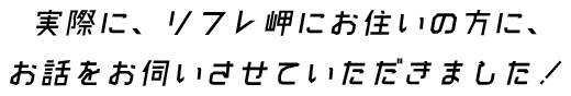  実際に、リフレ岬にお住いの方に、お話をお伺いさせていただきました！