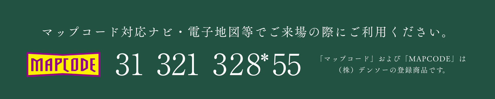 マップコード対応ナビ・電子地図等でご来場の際にご利用ください。31-321-328*55 「マップコード」および「MAPCODE」は(株)デンソーの登録商品です。