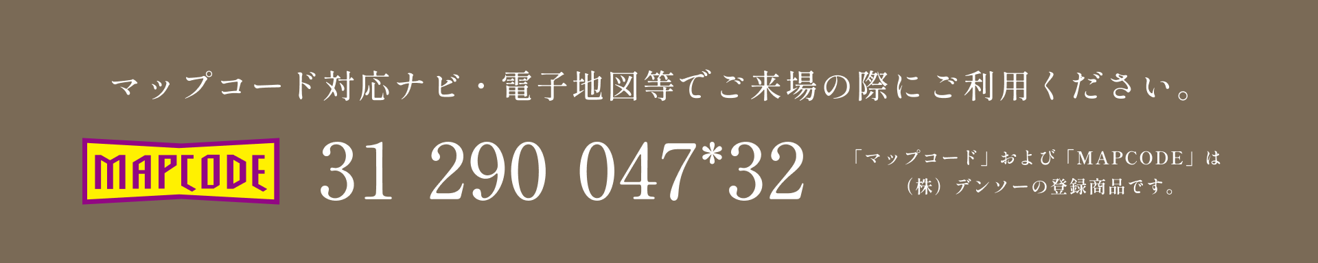 マップコード対応ナビ・電子地図等でご来場の際にご利用ください。31-290-047*32 「マップコード」および「MAPCODE」は(株)デンソーの登録商品です。