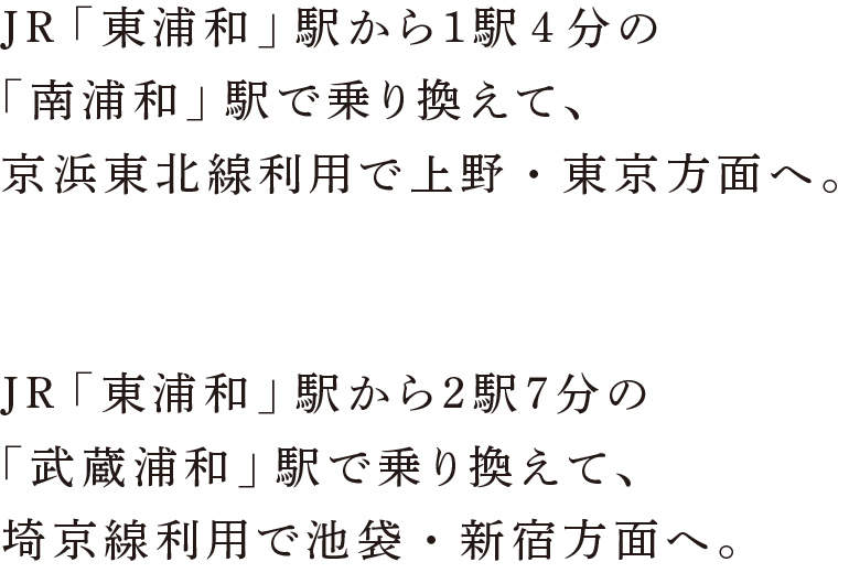 JR「東浦和」駅から１駅4分の「南浦和」駅で乗り換えて、京浜東北線利用で上野・東京方面へ。JR「東浦和」駅から２駅７分の「武蔵浦和」駅で乗り換えて、埼京線利用で池袋・新宿方面へ。