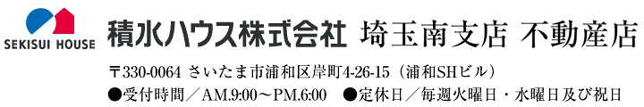 積水ハウス株式会社 埼玉南支店 不動産店 〒330-0064 さいたま市浦和区岸町4-26-15（浦和SHビル）●受付時間／AM.9:00〜PM.6:00　●定休日／毎週火曜日・水曜日及び祝日