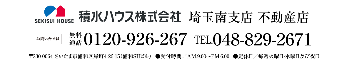 積水ハウス株式会社 埼玉南支店 不動産店 お問い合せは ●無料通話0120-926-267　●TEL048-829-2671　●〒330-0064 さいたま市浦和区岸町4-26-15（浦和SHビル）●受付時間／AM.9:00〜PM.6:00　●定休日／毎週火曜日・水曜日及び祝日