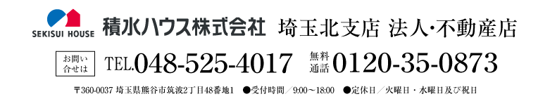 積水ハウス株式会社 埼玉北支店 法人・不動産店 お問い合せは ●TEL048-525-4017　●無料通話0120-35-0873　●〒360-0037 埼玉県熊谷市筑波2丁目48番地1 ●受付時間／9:00〜18:00　●定休日／火曜日・水曜日及び祝日