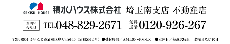 積水ハウス株式会社 埼玉南支店 不動産店 お問い合せは ●TEL048-829-2671　●無料通話0120-926-267　●〒330-0064 さいたま市浦和区岸町4-26-15（浦和SHビル）●受付時間／AM.9:00〜PM.6:00　●定休日／毎週火曜日・水曜日及び祝日