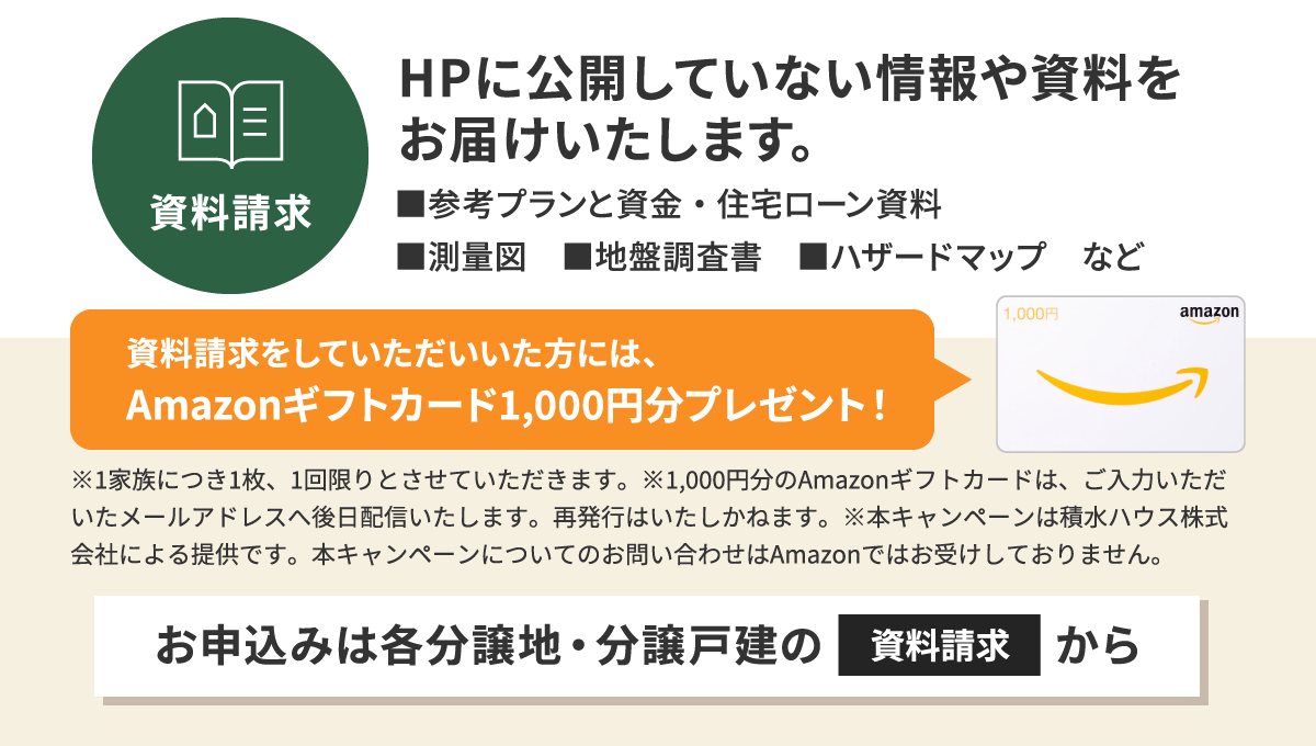 資料請求。HPに公開していない情報や資料をお届けいたします。参考プランと資金・住宅ローン資料、測量図、地番調査書、ハザードマップなど。お申し込みは各分譲地・分譲戸建ての資料請求から。資料請求をしていただいた方には、Amazonギフトカード1,000円分プレゼント！