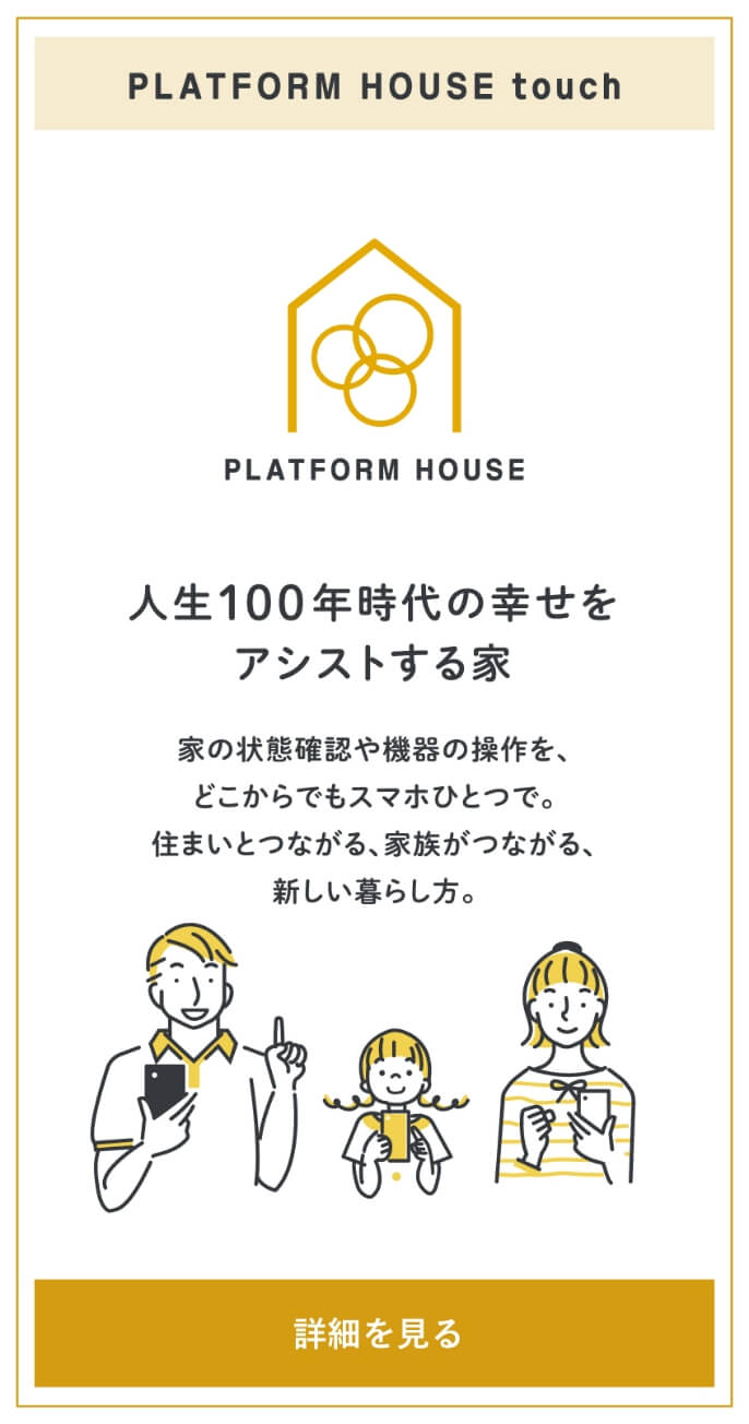 PLATFORM HOUSE touch 人生100年時代の幸せをアシストする家。家の状態確認や機器の操作をどこからでもスマホひとつで。住まいとつながる、家族がつながる、新しい暮らし方。詳細を見る