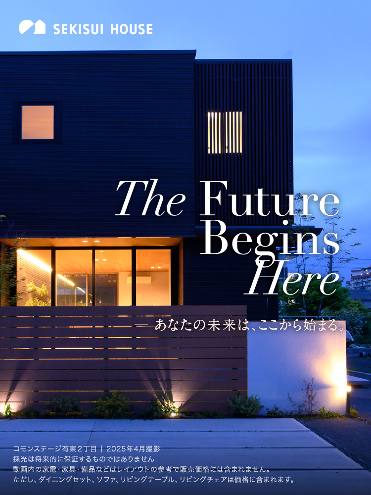 The Future Begins Here-自分らしさを叶える、ワンランク上の暮らし。コモンステージ有東2丁目 2025年4月撮影採光は将来的に保証するものではありません動画内の家電・家具・備品などはレイアウトの参考で販売価格には含まれません。ただし、ダイニングセット、ソファ、リビングテーブル、リビングチェアは価格に含まれます。