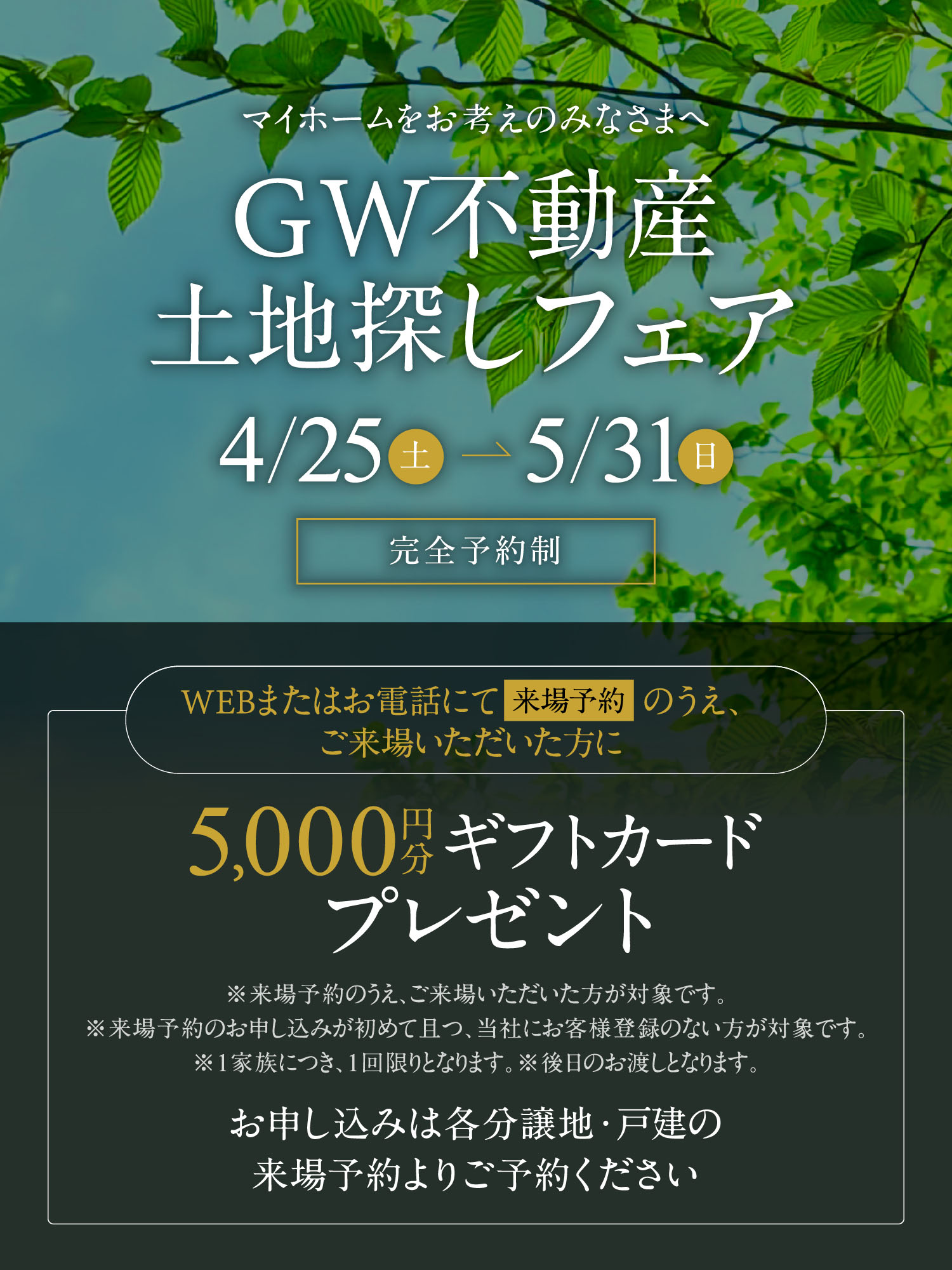 マイホームをお考えのみなさまへ　GW不動産土地探しフェア　4/25（土）〜5/31（日）　完全予約制　WEBまたはお電話にて来場予約のうえ、ご来場いただいた方に5,000円分ギフトカードプレゼント