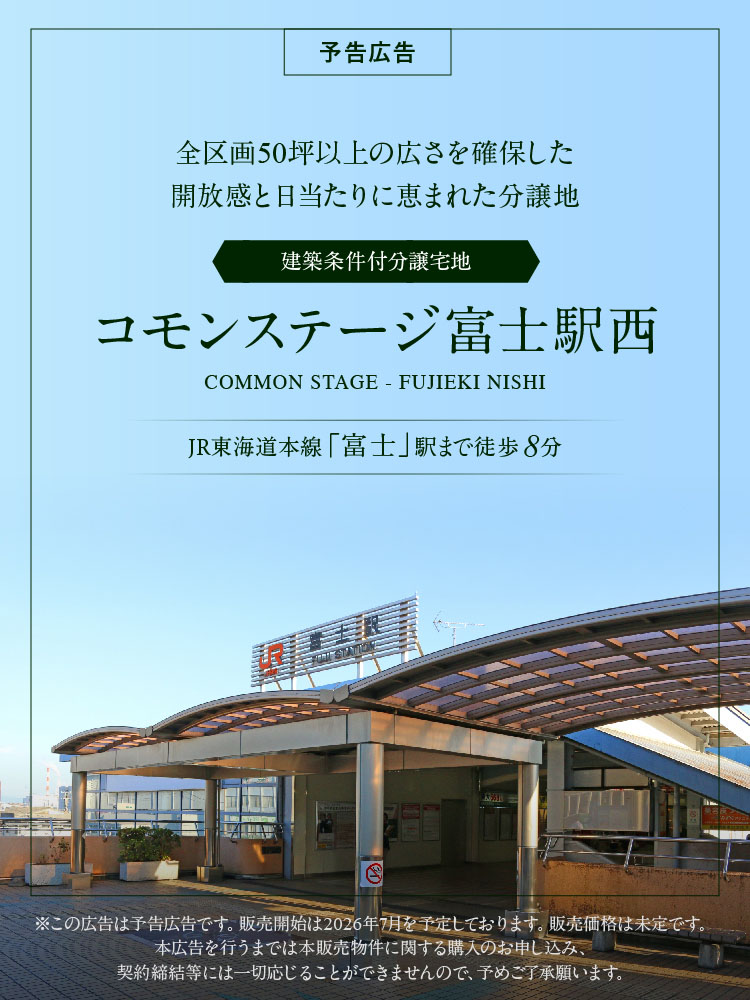 全区画50坪以上の広さを確保した開放感と日当たりに恵まれた分譲地　建築条件付分譲宅地　コモンステージ富士駅西　JR東海道本線「富士」駅まで徒歩8分　※この広告は予告広告です。販売開始は2026年7月を予定しております。販売価格は未定です。本広告を行うまでは本販売物件に関する購入のお申し込み、契約締結等には一切応じることができませんので、予めご了承願います。