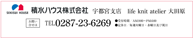 積水ハウス株式会社 宇都宮支店 life knit atelier 大田原 お問い合せは ●TEL0287-23-6269　●受付時間／AM.9:00〜PM.6:00　●定休日／毎週火曜日・水曜日及び祝日
