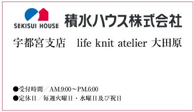 積水ハウス株式会社 宇都宮支店 life knit atelier 大田原 お問い合せは ●TEL0287-23-6269　●受付時間／AM.9:00〜PM.6:00　●定休日／毎週火曜日・水曜日及び祝日