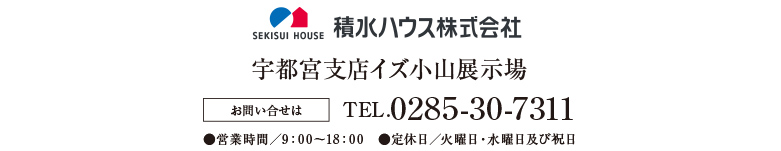 積水ハウス　宇都宮支店イズ小山展示場 お問い合せはTEL.0285-30-7311●営業時間／9：00〜18：00　●定休日／火曜日・水曜日及び祝日