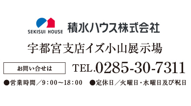 積水ハウス　宇都宮支店イズ小山展示場 お問い合せはTEL.0285-30-7311●営業時間／9：00〜18：00　●定休日／火曜日・水曜日及び祝日