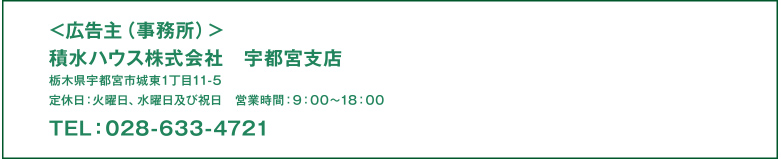 ＜広告主（事務所）＞積水ハウス株式社　宇都宮支店　　栃木県宇都宮市城東1丁目11-5　定休日：火曜日、水曜日及び祝日　営業時間：9：00〜18：00TEL：028-633-4721