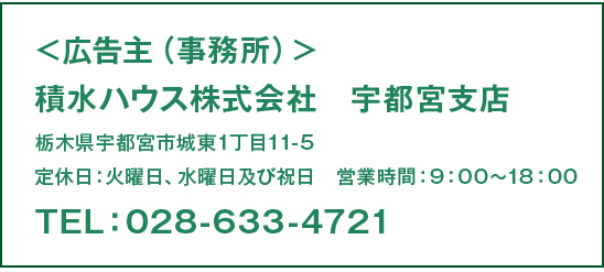 ＜広告主（事務所）＞積水ハウス株式社　宇都宮支店　　栃木県宇都宮市城東1丁目11-5　定休日：火曜日、水曜日及び祝日　営業時間：9：00〜18：00TEL：028-633-4721