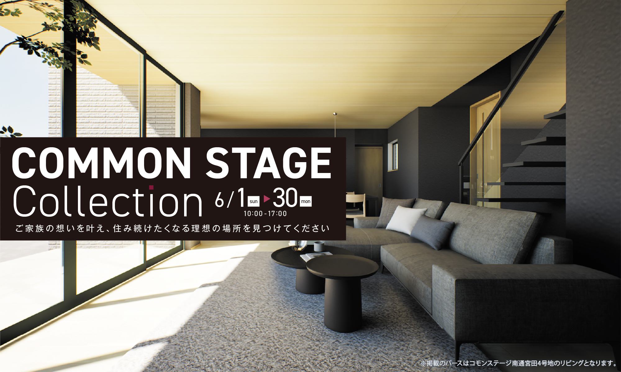 COMMON STAGE Collection 6/1（日）〜30（金）
                                          ご家族の想いを叶え、住み続けたくなる理想の場所を見つけてください