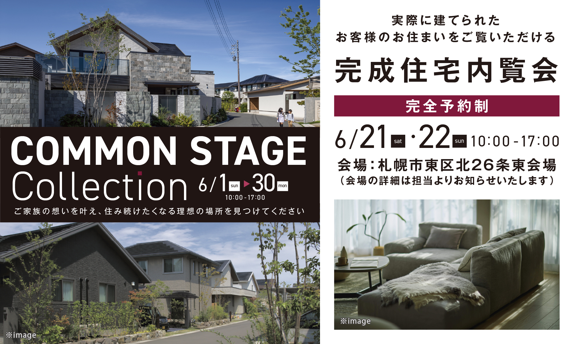 COMMON STAGE Collection 6/1（日）〜30（金）
ご家族の想いを叶え、住み続けたくなる理想の場所を見つけてください
実際に建てられたお客様のお住まいをご覧いただける「完成住宅内覧会（完全予約制）」
会場:札幌市東区北26条東会場
(会場の詳細は担当よりお知らせいたします)