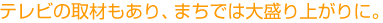 テレビの取材もあり、まちでは大盛り上がりに。