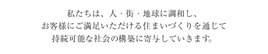 私たちは、人・街・地球に調和し、お客様にご満足いただける住まいづくりを通じて持続可能な社会の構築に寄与していきます。