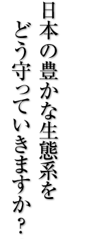 日本の豊かな生態系をどう守っていきますか？