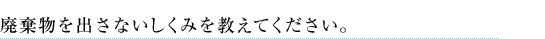 廃棄物を出さないしくみを教えてください。