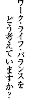 ワーク・ライフ・バランスをどう考えていますか？