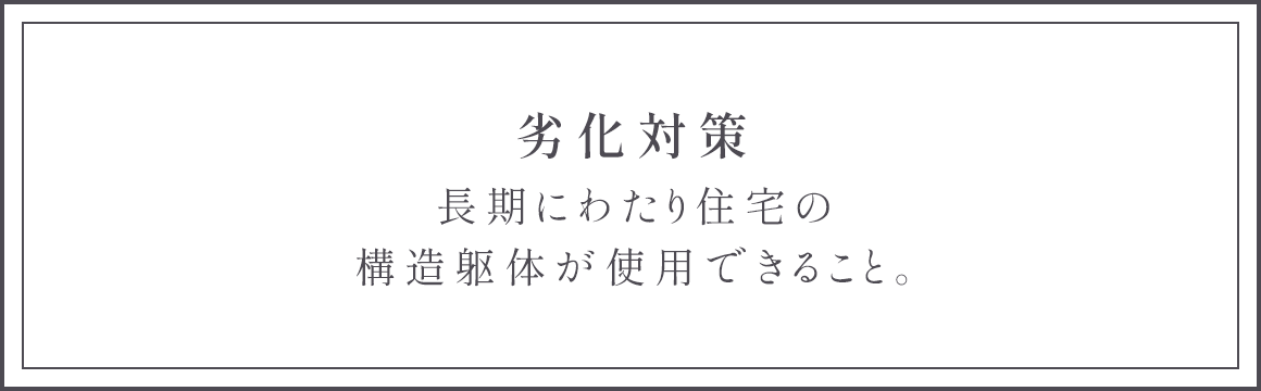 劣化対策 長期にわたり住宅の構造躯体が使用できること。