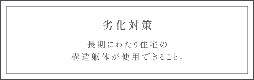 劣化対策 長期にわたり住宅の構造躯体が使用できること。