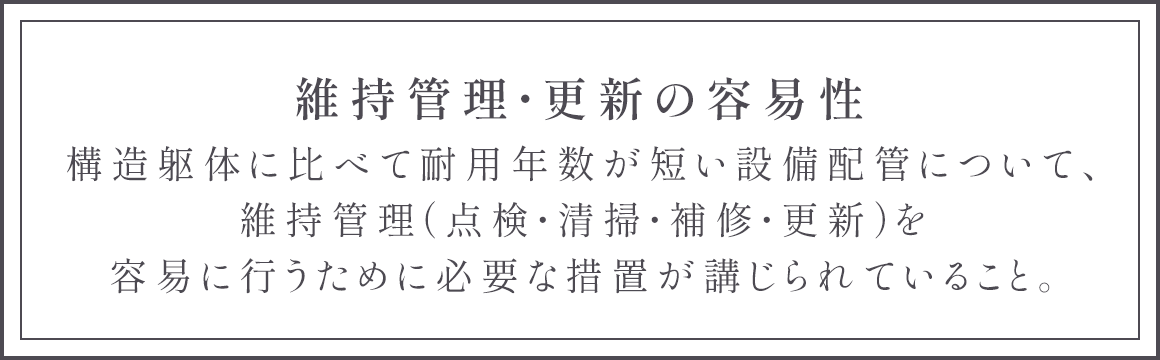 維持管理・更新の容易性 構造躯体に比べて耐用年数が短い設備配管について、維持管理（点検・清掃・補修・更新）を容易に行うために必要な措置が講じられていること。