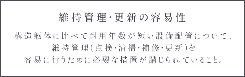 維持管理・更新の容易性 構造躯体に比べて耐用年数が短い設備配管について、維持管理（点検・清掃・補修・更新）を容易に行うために必要な措置が講じられていること。