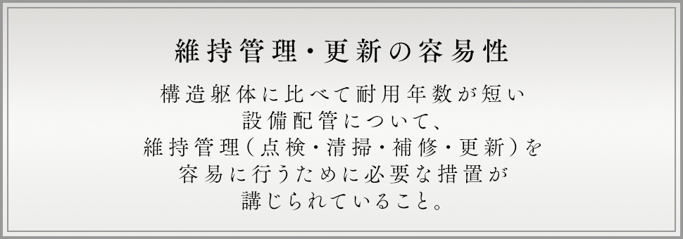 維持管理・更新の容易性 構造躯体に比べて耐用年数が短い設備配管について、維持管理（点検・清掃・補修・更新）を易に行うために必要な措置が講じられていること。