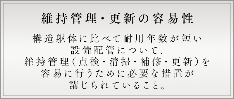 維持管理・更新の容易性 構造躯体に比べて耐用年数が短い設備配管について、維持管理（点検・清掃・補修・更新）を易に行うために必要な措置が講じられていること。